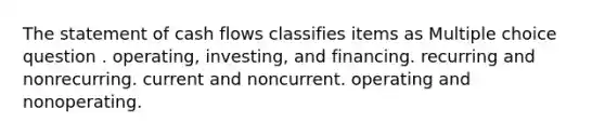 The statement of cash flows classifies items as Multiple choice question . operating, investing, and financing. recurring and nonrecurring. current and noncurrent. operating and nonoperating.