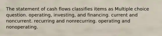 The statement of cash flows classifies items as Multiple choice question. operating, investing, and financing. current and noncurrent. recurring and nonrecurring. operating and nonoperating.