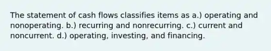 The statement of cash flows classifies items as a.) operating and nonoperating. b.) recurring and nonrecurring. c.) current and noncurrent. d.) operating, investing, and financing.