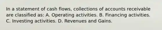 In a statement of cash flows, collections of accounts receivable are classified as: A. Operating activities. B. Financing activities. C. Investing activities. D. Revenues and Gains.