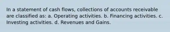 In a statement of cash flows, collections of accounts receivable are classified as: a. Operating activities. b. Financing activities. c. Investing activities. d. Revenues and Gains.