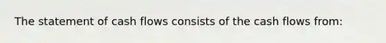 The statement of cash flows consists of the cash flows from: