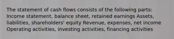 The statement of cash flows consists of the following parts: Income statement, balance sheet, retained earnings Assets, liabilities, shareholders' equity Revenue, expenses, net income Operating activities, investing activities, financing activities