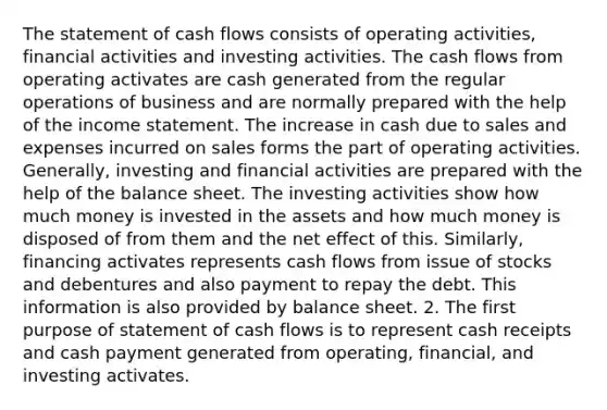 The statement of cash flows consists of operating activities, financial activities and investing activities. The cash flows from operating activates are cash generated from the regular operations of business and are normally prepared with the help of the <a href='https://www.questionai.com/knowledge/kCPMsnOwdm-income-statement' class='anchor-knowledge'>income statement</a>. The increase in cash due to sales and expenses incurred on sales forms the part of operating activities. Generally, investing and financial activities are prepared with the help of the balance sheet. The investing activities show how much money is invested in the assets and how much money is disposed of from them and the net effect of this. Similarly, financing activates represents cash flows from issue of stocks and debentures and also payment to repay the debt. This information is also provided by balance sheet. 2. The first purpose of statement of cash flows is to represent cash receipts and cash payment generated from operating, financial, and investing activates.