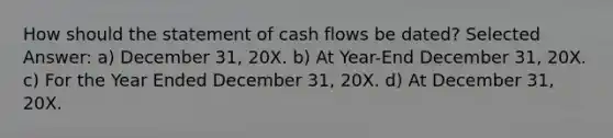 How should the statement of cash flows be dated? Selected Answer: a) December 31, 20X. b) At Year-End December 31, 20X. c) For the Year Ended December 31, 20X. d) At December 31, 20X.