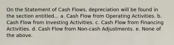 On the Statement of Cash Flows, depreciation will be found in the section entitled... a. Cash Flow from Operating Activities. b. Cash Flow from Investing Activities. c. Cash Flow from Financing Activities. d. Cash Flow from Non-cash Adjustments. e. None of the above.