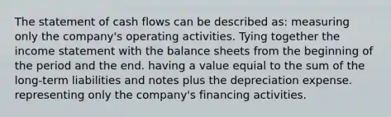 The statement of cash flows can be described as: measuring only the company's operating activities. Tying together the income statement with the balance sheets from the beginning of the period and the end. having a value equial to the sum of the long-term liabilities and notes plus the depreciation expense. representing only the company's financing activities.