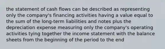 the statement of cash flows can be described as representing only the company's financing activities having a value equal to the sum of the long-term liabilities and notes plus the depreciation expense measuring only the company's operating activities tying together the income statement with the balance sheets from the beginning of the period to the end