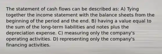 The statement of cash flows can be described as: A) Tying together the income statement with the balance sheets from the beginning of the period and the end. B) having a value equal to the sum of the long-term liabilities and notes plus the depreciation expense. C) measuring only the company's operating activities. D) representing only the company's financing activities.