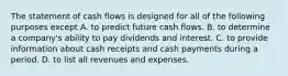 The statement of cash flows is designed for all of the following purposes except A. to predict future cash flows. B. to determine a​ company's ability to pay dividends and interest. C. to provide information about cash receipts and cash payments during a period. D. to list all revenues and expenses.