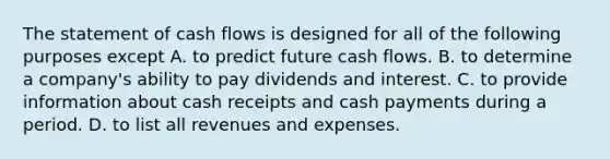 The statement of cash flows is designed for all of the following purposes except A. to predict future cash flows. B. to determine a​ company's ability to pay dividends and interest. C. to provide information about cash receipts and cash payments during a period. D. to list all revenues and expenses.