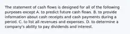 The statement of cash flows is designed for all of the following purposes except A. to predict future cash flows. B. to provide information about cash receipts and cash payments during a period. C. to list all revenues and expenses. D. to determine a​ company's ability to pay dividends and interest.