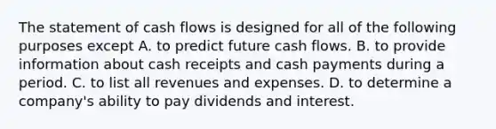 The statement of cash flows is designed for all of the following purposes except A. to predict future cash flows. B. to provide information about cash receipts and cash payments during a period. C. to list all revenues and expenses. D. to determine a​ company's ability to pay dividends and interest.