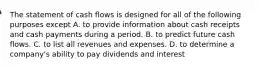 The statement of cash flows is designed for all of the following purposes except A. to provide information about cash receipts and cash payments during a period. B. to predict future cash flows. C. to list all revenues and expenses. D. to determine a​ company's ability to pay dividends and interest