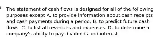 The statement of cash flows is designed for all of the following purposes except A. to provide information about cash receipts and cash payments during a period. B. to predict future cash flows. C. to list all revenues and expenses. D. to determine a​ company's ability to pay dividends and interest