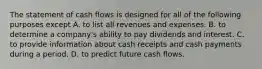 The statement of cash flows is designed for all of the following purposes except A. to list all revenues and expenses. B. to determine a company's ability to pay dividends and interest. C. to provide information about cash receipts and cash payments during a period. D. to predict future cash flows.