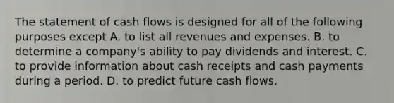 The statement of cash flows is designed for all of the following purposes except A. to list all revenues and expenses. B. to determine a company's ability to pay dividends and interest. C. to provide information about cash receipts and cash payments during a period. D. to predict future cash flows.