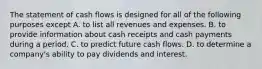 The statement of cash flows is designed for all of the following purposes except A. to list all revenues and expenses. B. to provide information about cash receipts and cash payments during a period. C. to predict future cash flows. D. to determine a​ company's ability to pay dividends and interest.