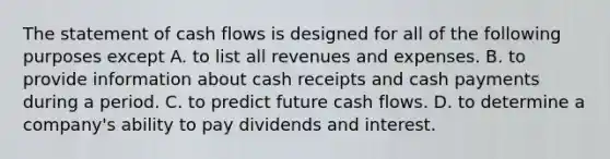 The statement of cash flows is designed for all of the following purposes except A. to list all revenues and expenses. B. to provide information about cash receipts and cash payments during a period. C. to predict future cash flows. D. to determine a​ company's ability to pay dividends and interest.