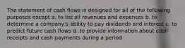 The statement of cash flows is designed for all of the following purposes except a. to list all revenues and expenses b. to determine a company's ability to pay dividends and interest c. to predict future cash flows d. to provide information about cash receipts and cash payments during a period