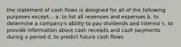 the statement of cash flows is designed for all of the following purposes except... a. to list all revenues and expenses b. to determine a company's ability to pay dividends and interest c. to provide information about cash receipts and cash payments during a period d. to predict future cash flows