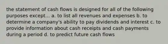 the statement of cash flows is designed for all of the following purposes except... a. to list all revenues and expenses b. to determine a company's ability to pay dividends and interest c. to provide information about cash receipts and cash payments during a period d. to predict future cash flows