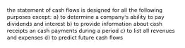 the statement of cash flows is designed for all the following purposes except: a) to determine a company's ability to pay dividends and interest b) to provide information about cash receipts an cash payments during a period c) to list all revenues and expenses d) to predict future cash flows