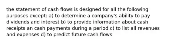 the statement of cash flows is designed for all the following purposes except: a) to determine a company's ability to pay dividends and interest b) to provide information about cash receipts an cash payments during a period c) to list all revenues and expenses d) to predict future cash flows