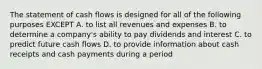 The statement of cash flows is designed for all of the following purposes EXCEPT A. to list all revenues and expenses B. to determine a company's ability to pay dividends and interest C. to predict future cash flows D. to provide information about cash receipts and cash payments during a period