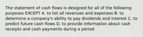 The statement of cash flows is designed for all of the following purposes EXCEPT A. to list all revenues and expenses B. to determine a company's ability to pay dividends and interest C. to predict future cash flows D. to provide information about cash receipts and cash payments during a period