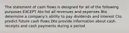 The statement of cash flows is designed for all of the following purposes EXCEPT Ato list all revenues and expenses Bto determine a company's ability to pay dividends and interest Cto predict future cash flows Dto provide information about cash receipts and cash payments during a period