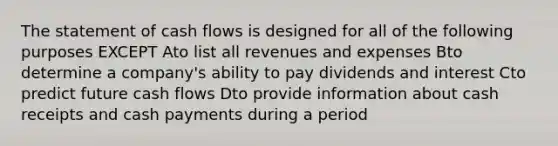 The statement of cash flows is designed for all of the following purposes EXCEPT Ato list all revenues and expenses Bto determine a company's ability to pay dividends and interest Cto predict future cash flows Dto provide information about cash receipts and cash payments during a period