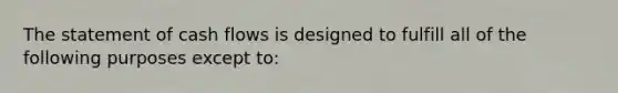 The statement of cash flows is designed to fulfill all of the following purposes except to: