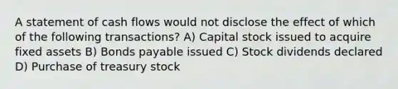 A statement of cash flows would not disclose the effect of which of the following transactions? A) Capital stock issued to acquire fixed assets B) Bonds payable issued C) Stock dividends declared D) Purchase of treasury stock