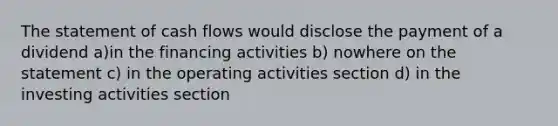 The statement of cash flows would disclose the payment of a dividend a)in the financing activities b) nowhere on the statement c) in the operating activities section d) in the investing activities section