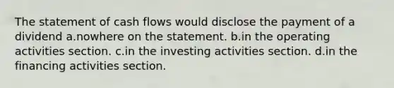 The statement of cash flows would disclose the payment of a dividend a.nowhere on the statement. b.in the operating activities section. c.in the investing activities section. d.in the financing activities section.