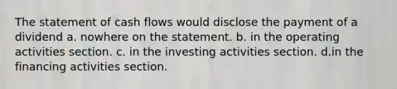 The statement of cash flows would disclose the payment of a dividend a. nowhere on the statement. b. in the operating activities section. c. in the investing activities section. d.in the financing activities section.