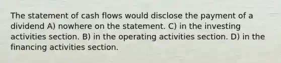 The statement of cash flows would disclose the payment of a dividend A) nowhere on the statement. C) in the investing activities section. B) in the operating activities section. D) in the financing activities section.