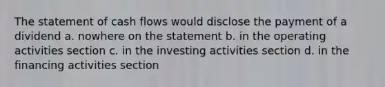 The statement of cash flows would disclose the payment of a dividend a. nowhere on the statement b. in the operating activities section c. in the investing activities section d. in the financing activities section