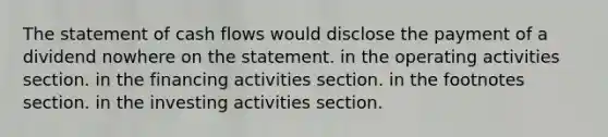 The statement of cash flows would disclose the payment of a dividend nowhere on the statement. in the operating activities section. in the financing activities section. in the footnotes section. in the investing activities section.