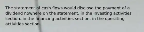 The statement of cash flows would disclose the payment of a dividend nowhere on the statement. in the investing activities section. in the financing activities section. in the operating activities section.