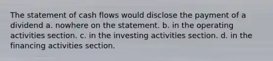 The statement of cash flows would disclose the payment of a dividend a. nowhere on the statement. b. in the operating activities section. c. in the investing activities section. d. in the financing activities section.