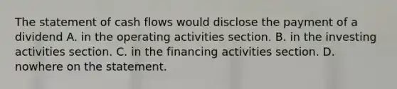 The statement of cash flows would disclose the payment of a dividend A. in the operating activities section. B. in the investing activities section. C. in the financing activities section. D. nowhere on the statement.