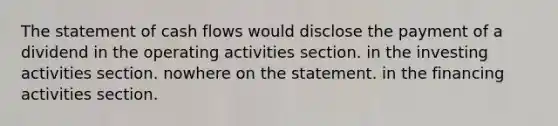 The statement of cash flows would disclose the payment of a dividend in the operating activities section. in the investing activities section. nowhere on the statement. in the financing activities section.