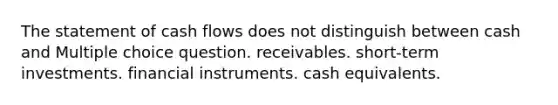 The statement of cash flows does not distinguish between cash and Multiple choice question. receivables. short-term investments. financial instruments. cash equivalents.