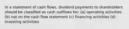 In a statement of cash flows, dividend payments to shareholders should be classified as cash outflows for: (a) operating activities (b) not on the cash flow statement (c) financing activities (d) investing activities