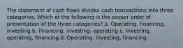 The statement of cash flows divides cash transactions into three categories. Which of the following is the proper order of presentation of the three categories? a. Operating, financing, investing b. Financing, investing, operating c. Investing, operating, financing d. Operating, investing, financing