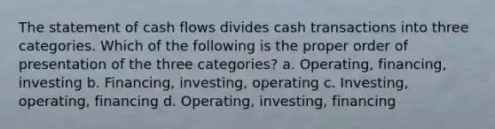 The statement of cash flows divides cash transactions into three categories. Which of the following is the proper order of presentation of the three categories? a. Operating, financing, investing b. Financing, investing, operating c. Investing, operating, financing d. Operating, investing, financing