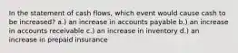 In the statement of cash flows, which event would cause cash to be increased? a.) an increase in accounts payable b.) an increase in accounts receivable c.) an increase in inventory d.) an increase in prepaid insurance