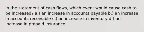 In the statement of cash flows, which event would cause cash to be increased? a.) an increase in accounts payable b.) an increase in accounts receivable c.) an increase in inventory d.) an increase in prepaid insurance